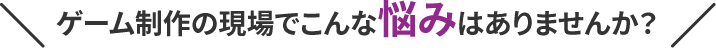 ゲーム制作の現場でこんな悩みはありませんか？